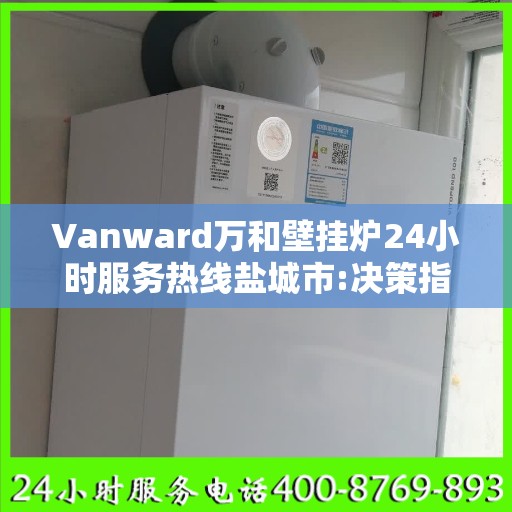 Vanward万和壁挂炉24小时服务热线盐城市:决策指南