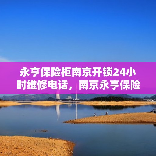 永亨保险柜南京开锁24小时维修电话，南京永亨保险柜开锁维修全天候服务热线