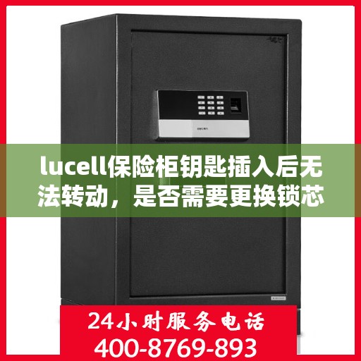 lucell保险柜钥匙插入后无法转动，是否需要更换锁芯？，Lucell保险柜钥匙卡顿，锁芯是否需要更换？